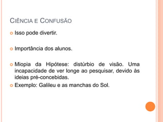 CIÊNCIA E CONFUSÃO
 Isso pode divertir.
 Importância dos alunos.
 Miopia da Hipótese: distúrbio de visão. Uma
incapacidade de ver longe ao pesquisar, devido às
ideias pré-concebidas.
 Exemplo: Galileu e as manchas do Sol.
 