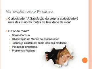 MOTIVAÇÃO PARA A PESQUISA
 Curiosidade: “A Satisfação da própria curiosidade é
uma das maiores fontes de felicidade da vida”
 De onde mais?
 Senso Comum.
 Observação do Mundo ao nosso Redor.
 Teorias já existentes: como isso nos modifica?
 Pesquisas anteriores.
 Problemas Práticos
 