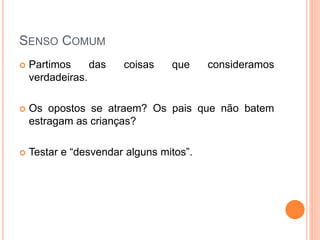 SENSO COMUM
 Partimos das coisas que consideramos
verdadeiras.
 Os opostos se atraem? Os pais que não batem
estragam as crianças?
 Testar e “desvendar alguns mitos”.
 