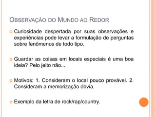 OBSERVAÇÃO DO MUNDO AO REDOR
 Curiosidade despertada por suas observações e
experiências pode levar a formulação de perguntas
sobre fenômenos de todo tipo.
 Guardar as coisas em locais especiais é uma boa
ideia? Pelo jeito não...
 Motivos: 1. Consideram o local pouco provável. 2.
Consideram a memorização óbvia.
 Exemplo da letra de rock/rap/country.
 