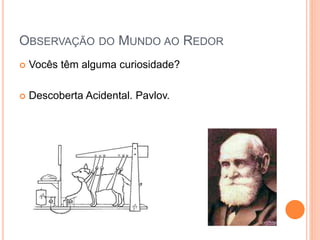 OBSERVAÇÃO DO MUNDO AO REDOR
 Vocês têm alguma curiosidade?
 Descoberta Acidental. Pavlov.
 