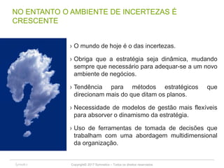 Copyright© 2017 Symnetics – Todos os direitos reservados 10
NO ENTANTO O AMBIENTE DE INCERTEZAS É
CRESCENTE
› O mundo de hoje é o das incertezas.
› Obriga que a estratégia seja dinâmica, mudando
sempre que necessário para adequar-se a um novo
ambiente de negócios.
› Tendência para métodos estratégicos que
direcionam mais do que ditam os planos.
› Necessidade de modelos de gestão mais flexíveis
para absorver o dinamismo da estratégia.
› Uso de ferramentas de tomada de decisões que
trabalham com uma abordagem multidimensional
da organização.
10
 