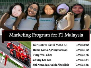 Marketing Program for F1 Malaysia
          Fairus Binti Radin Mohd Ali    GM03190
          Hema Latha A/P Kumaresan       GM03610
          Tung Wai Chee                  GM03578
          Chung Lee Lee                  GM03634
          Siti Noraida Shaikh Abdullah   GM03538
 