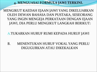 4. MENGUASAI FORMULA JAWI TERKINI.

MENGIKUT KAEDAH EJAAN JAWI YANG DIKELUARKAN
 OLEH DEWAN BAHASA DAN PUSTAKA, SESEORANG
 YANG INGIN MENGEJA PERKATAAN DENGAN EJAAN
  JAWI, DIA PERLU MENGIKUT LANGKAH BERIKUT:

  A.TUKARKAN HURUF RUMI KEPADA HURUF JAWI


 B.    MENENTUKAN HURUF VOKAL YANG PERLU
        DIGUGURKAN ATAU DIKEKALKAN
 