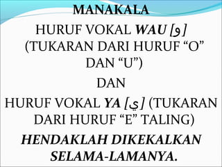 MANAKALA
    HURUF VOKAL WAU [‫]و‬
  (TUKARAN DARI HURUF “O”
          DAN “U”)
           DAN
HURUF VOKAL YA [‫( ]ي‬TUKARAN
   DARI HURUF “E” TALING)
  HENDAKLAH DIKEKALKAN
     SELAMA-LAMANYA.
 