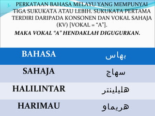 3. PERKATAAN BAHASA MELAYU YANG MEMPUNYAI
 TIGA SUKUKATA ATAU LEBIH. SUKUKATA PERTAMA
 TERDIRI DARIPADA KONSONEN DAN VOKAL SAHAJA
               (KV) [VOKAL = “A”].
  MAKA VOKAL “A” HENDAKLAH DIGUGURKAN.


    BAHASA                   ‫بهاس‬
    SAHAJA                   ‫سهاج‬
 HALILINTAR                 ‫هليلينتر‬
   HARIMAU                  ‫هريماو‬
 