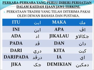 PERKARA-PERKARA YANG PERLU DIBERI PERHATIAN
         DALAM KAEDAH EJAAN JAWI TERKINI.
 1. PERKATAAN TRADISI YANG TELAH DITERIMA PAKAI
         OLEH DEWAN BAHASA DAN PUSTAKA.
     ITU        ‫ايت‬       MAKA          ‫مك‬
    INI         ‫اين‬       APA          ‫اڤ‬
    ADA         ‫اد‬      JIKALAU       ‫جكالو‬
   PADA          ‫ڤد‬        DAN          ‫دان‬
  DARI   ‫دري‬  KITA    ‫كيت‬
DARIPADA ‫درڤد‬  IA     ‫اي‬
  JIKA   ‫ جک‬DEMIKIAN ‫دمكين‬
 