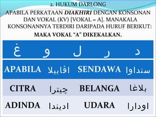 2. HUKUM DARLONG
APABILA PERKATAAN DIAKHIRI DENGAN KONSONAN
      DAN VOKAL (KV) [VOKAL = A]. MANAKALA
 KONSONANNYA TERDIRI DARIPADA HURUF BERIKUT:
         MAKA VOKAL “A” DIKEKALKAN.

  ‫غ‬        ‫و‬         ‫ل‬       ‫ر‬        ‫د‬
APABILA ‫ اڤابيل‬SENDAWA ‫سنداوا‬

 CITRA       ‫چيترا‬    BELANGA        ‫بلغا‬
ADINDA ‫اديندا‬            UDARA      ‫اودارا‬
 