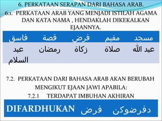 6. PERKATAAN SERAPAN DARI BAHASA ARAB.
6.1. PERKATAAN ARAB YANG MENJADI ISTILAH AGAMA
       DAN KATA NAMA , HENDAKLAH DIKEKALKAN
                      EJAANNYA.
 ‫فاسق‬      ‫قصة‬      ‫فرض‬       ‫مقيم‬    ‫مسجد‬
   ‫عبد‬    ‫رمضان‬     ‫زكاة‬      ‫صلة‬     ‫عبد ا‬
 ‫السلم‬

7.2. PERKATAAN DARI BAHASA ARAB AKAN BERUBAH
           MENGIKUT EJAAN JAWI APABILA:
        7.2.1 TERDAPAT IMBUHAN AKHIRAN

DIFARDHUKAN ‫فرض‬                 ‫دفرضوكن‬
 
