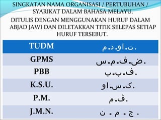 SINGKATAN NAMA ORGANISASI / PERTUBUHAN /
        SYARIKAT DALAM BAHASA MELAYU.
DITULIS DENGAN MENGGUNAKAN HURUF DALAM
ABJAD JAWI DAN DILETAKKAN TITIK SELEPAS SETIAP
               HURUF TERSEBUT.

      TUDM                   ‫.ت. او. د. م‬
      GPMS                 ‫.ض. ف. م. س‬
       PBB                  ‫.ف. ب. ب‬
      K.S.U.                 ‫.ک. س. او‬
       P.M.                    ‫.ڤ. م‬
      J.M.N.                ‫. ج . م . ن‬
 