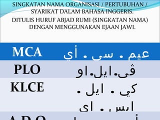 SINGKATAN NAMA ORGANISASI / PERTUBUHAN /
      SYARIKAT DALAM BAHASA INGGERIS.
DITULIS HURUF ABJAD RUMI (SINGKATAN NAMA)
     DENGAN MENGGUNAKAN EJAAN JAWI.



MCA            ‫عيم . سي . أي‬
PLO              ‫ڤي. ايل. او‬
KLCE             . ‫كي . ايل‬
                  ‫ايس . اي‬
 