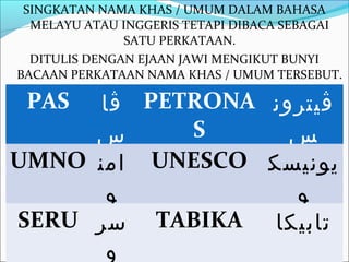 SINGKATAN NAMA KHAS / UMUM DALAM BAHASA
  MELAYU ATAU INGGERIS TETAPI DIBACA SEBAGAI
               SATU PERKATAAN.
  DITULIS DENGAN EJAAN JAWI MENGIKUT BUNYI
BACAAN PERKATAAN NAMA KHAS / UMUM TERSEBUT.

 PAS ‫ ڤا‬PETRONA ‫ڤيترون‬
     ‫س‬     S      ‫س‬
UMNO ‫ امن‬UNESCO ‫يونيسك‬
      ‫و‬           ‫و‬
SERU ‫ سر‬TABIKA ‫تابيكا‬
      ‫و‬
 