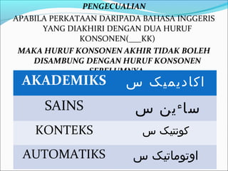 PENGECUALIAN
APABILA PERKATAAN DARIPADA BAHASA INGGERIS
      YANG DIAKHIRI DENGAN DUA HURUF
              KONSONEN(___KK)
 MAKA HURUF KONSONEN AKHIR TIDAK BOLEH
    DISAMBUNG DENGAN HURUF KONSONEN
                SEBELUMNYA.
 AKADEMIKS             ‫ا ک اد ي مي ک س‬
      SAINS              ‫سا ين س‬  ‫ء‬

    KONTEKS               ‫کونتيک س‬

  AUTOMATIKS             ‫اوتوماتيک س‬
 