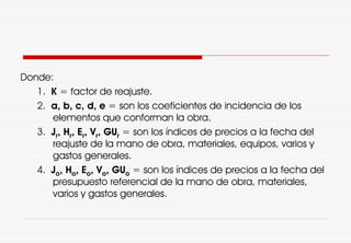 Donde:
1. K = factor de reajuste.
2. a, b, c, d, e = son los coeficientes de incidencia de los
elementos que conforman la obra.
3. Jr, Hr, Er, Vr, GUr = son los índices de precios a la fecha del
reajuste de la mano de obra, materiales, equipos, varios y
gastos generales.
4. Jo, Ho, Eo, Vo, GUo = son los índices de precios a la fecha del
presupuesto referencial de la mano de obra, materiales,
varios y gastos generales.
 