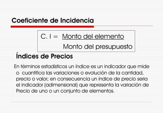 C. I = Monto del elemento
Monto del presupuesto
Índices de Precios
En términos estadísticos un índice es un indicador que mide
o cuantifica las variaciones o evolución de la cantidad,
precio o valor; en consecuencia un índice de precio seria
el indicador (adimensional) que representa la variación de
Precio de uno o un conjunto de elementos.
Coeficiente de Incidencia
 
