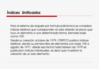 Índices Unificados
Para el sistema de reajuste por formula polinómica se considera
índices relativos que corresponden al valor referido al precio que
tuvo un elemento a una determinada fecha, llamada base
como 100.
Desde su creación octubre de 1979, CREPCO publico índices
relativos, siendo su primera lista de elementos con base 100 a
agosto de 1977, desde esa fecha hasta febrero de 1979 se
publicaron índices individuales, es decir que muestran la
variación de un solo elemento.
 