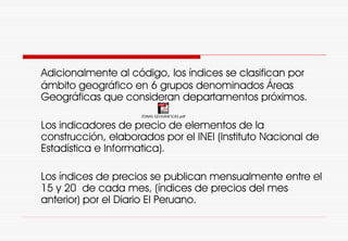 Adicionalmente al código, los índices se clasifican por
ámbito geográfico en 6 grupos denominados Áreas
Geográficas que consideran departamentos próximos.
Los indicadores de precio de elementos de la
construcción, elaborados por el INEI (Instituto Nacional de
Estadística e Informatica).
Los índices de precios se publican mensualmente entre el
15 y 20 de cada mes, (índices de precios del mes
anterior) por el Diario El Peruano.
ZONAS GEOGRAFICAS.pdf
 