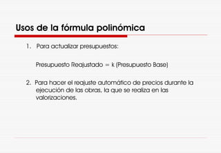 Usos de la fórmula polinómica
1. Para actualizar presupuestos:
Presupuesto Reajustado = k (Presupuesto Base)
2. Para hacer el reajuste automático de precios durante la
ejecución de las obras, la que se realiza en las
valorizaciones.
 
