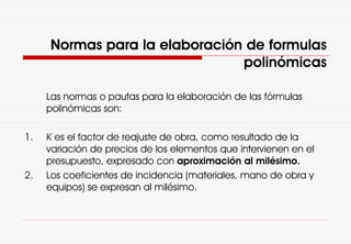 Normas para la elaboración de formulas
polinómicas
Las normas o pautas para la elaboración de las fórmulas
polinómicas son:
1. K es el factor de reajuste de obra, como resultado de la
variación de precios de los elementos que intervienen en el
presupuesto, expresado con aproximación al milésimo.
2. Los coeficientes de incidencia (materiales, mano de obra y
equipos) se expresan al milésimo.
 