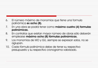 6. El número máximo de monomios que tiene una formula
polinómica es ocho (8).
7. En una obra se podrá tener como máximo cuatro (4) formulas
polinómicas.
8. En contratos que existan mayor número de obras sólo deberán
emplearse máximo ocho (8) fórmulas polinómicas.
9. Los monomios de MO y GU, siempre se expresan solos, no se
agrupan.
10. Cada fórmula polinómica debe de tener su respectivo
presupuesto y su respectivo cronograma valorizado.
 