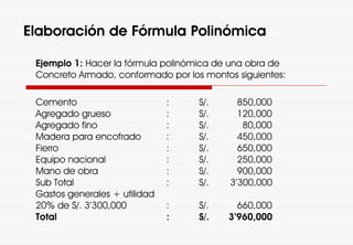 Elaboración de Fórmula Polinómica
Ejemplo 1: Hacer la fórmula polinómica de una obra de
Concreto Armado, conformado por los montos siguientes:
Cemento : S/. 850,000
Agregado grueso : S/. 120,000
Agregado fino : S/. 80,000
Madera para encofrado : S/. 450,000
Fierro : S/. 650,000
Equipo nacional : S/. 250,000
Mano de obra : S/. 900,000
Sub Total : S/. 3’300,000
Gastos generales + utilidad
20% de S/. 3’300,000 : S/. 660,000
Total : S/. 3’960,000
 
