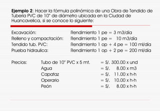 Ejemplo 2: Hacer la fórmula polinómica de una Obra de Tendido de
Tubería PVC de 10” de diámetro ubicada en la Ciudad de
Huancavelica, si se conoce lo siguiente:
Excavación: Rendimiento 1 pe = 3 m3/día
Relleno y compactación: Rendimiento 1 pe = 10 m3/día
Tendido tub. PVC: Rendimiento 1 op + 4 pe = 100 ml/día
Prueba hidraulica: Rendimiento 1 op + 2 pe = 200 ml/día
Precios: Tubo de 10” PVC x 5 mt. = S/. 300.00 x und
Agua = S/. 8.00 x m3
Capataz = S/. 11.00 x h-h
Operario = S/. 10.00 x h-h
Peón = S/. 8.00 x h-h
 