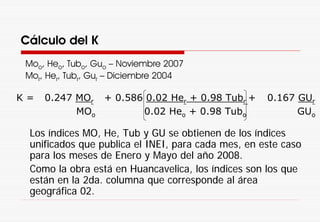 Cálculo del K
Moo, Heo, Tubo, Guo – Noviembre 2007
Mor, Her, Tubr, Gur – Diciembre 2004
Los índices MO, He, Tub y GU se obtienen de los índices
unificados que publica el INEI, para cada mes, en este caso
para los meses de Enero y Mayo del año 2008.
Como la obra está en Huancavelica, los índices son los que
están en la 2da. columna que corresponde al área
geográfica 02.
K = 0.247 MOr
MOo
+ 0.586 0.02 Her + 0.98 Tubr +
0.02 Heo + 0.98 Tubo
0.167 GUr
GUo
 