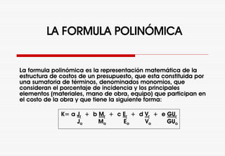 LA FORMULA POLINÓMICA
La formula polinómica es la representación matemática de la
estructura de costos de un presupuesto, que esta constituida por
una sumatoria de términos, denominados monomios, que
consideran el porcentaje de incidencia y los principales
elementos (materiales, mano de obra, equipo) que participan en
el costo de la obra y que tiene la siguiente forma:
K= a Jr + b Mr + c Er + d Vr + e GUr
Jo Mo Eo Vo GUo
 