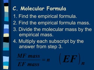 C. Molecular Formula
1. Find the empirical formula.
2. Find the empirical formula mass.
3. Divide the molecular mass by the
   empirical mass.
4. Multiply each subscript by the
   answer from step 3.
 MF mass
 EF mass
         =n         ( EF ) n
 