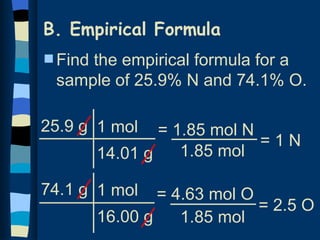 B. Empirical Formula
s Find
     the empirical formula for a
 sample of 25.9% N and 74.1% O.

25.9 g 1 mol     = 1.85 mol N
                              =1N
         14.01 g    1.85 mol

74.1 g 1 mol     = 4.63 mol O
                              = 2.5 O
         16.00 g    1.85 mol
 