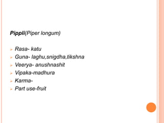 Pippli(Piper longum)
 Rasa- katu
 Guna- laghu,snigdha,tikshna
 Veerya- anushnashit
 Vipaka-madhura
 Karma-
 Part use...
