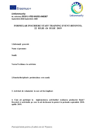 LinKommunity
Nr. referinta:2018-1-IT02-KA201-048387
Septembrie 2018-Septembrie 2020
Punctajul minim pentru a fi admis este de 70 puncte.
FORMULAR INSCRIERE STAFF TRAINING EVENT-BITONTO,
22 IULIE -24 IULIE 2019
1.Informaţii generale
Nume si prenume:
Studii:
Varsta/Vechimea in activitate
2.Functia/disciplinele predate(daca este cazul):
3. Activitati de voluntariat in care ati fost implicat:
4. Cum ati participat la implementarea activitatilor/ realizarea produselor finale?
Descrieti si activitatile pe care le-ati desfasurat in proiect in perioada septembrie 2018-
aprilie 2019.
 