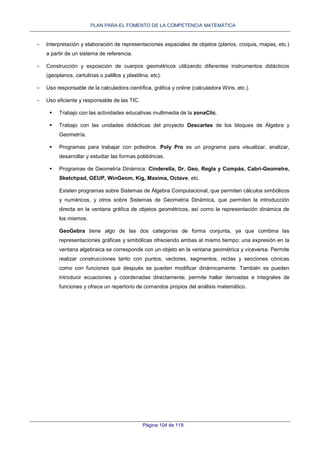 PLAN PARA EL FOMENTO DE LA COMPETENCIA MATEMÁTICA
Página 104 de 119
- Interpretación y elaboración de representaciones espaciales de objetos (planos, croquis, mapas, etc.)
a partir de un sistema de referencia.
- Construcción y exposición de cuerpos geométricos utilizando diferentes instrumentos didácticos
(geoplanos, cartulinas o palillos y plastilina, etc).
- Uso responsable de la calculadora científica, gráfica y online (calculadora Wiris, etc.).
- Uso eficiente y responsable de las TIC.
 Trabajo con las actividades educativas multimedia de la zonaClic.
 Trabajo con las unidades didácticas del proyecto Descartes de los bloques de Álgebra y
Geometría.
 Programas para trabajar con poliedros. Poly Pro es un programa para visualizar, analizar,
desarrollar y estudiar las formas poliédricas.
 Programas de Geometría Dinámica: Cinderella, Dr. Geo, Regla y Compás, Cabri-Geometre,
Sketchpad, GEUP, WinGeom, Kig, Maxima, Octave, etc.
Existen programas sobre Sistemas de Álgebra Computacional, que permiten cálculos simbólicos
y numéricos, y otros sobre Sistemas de Geometría Dinámica, que permiten la introducción
directa en la ventana gráfica de objetos geométricos, así como la representación dinámica de
los mismos.
GeoGebra tiene algo de las dos categorías de forma conjunta, ya que combina las
representaciones gráficas y simbólicas ofreciendo ambas al mismo tiempo: una expresión en la
ventana algebraica se corresponde con un objeto en la ventana geométrica y viceversa. Permite
realizar construcciones tanto con puntos, vectores, segmentos, rectas y secciones cónicas
como con funciones que después se pueden modificar dinámicamente. También se pueden
introducir ecuaciones y coordenadas directamente; permite hallar derivadas e integrales de
funciones y ofrece un repertorio de comandos propios del análisis matemático.
 