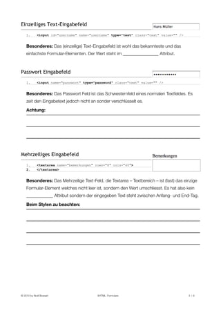 Einzeiliges Text-Eingabefeld
    1.       <input id="username" name="username" type="text" class="text" value="" />


    Besonderes: Das (einzeilige) Text-Eingabefeld ist wohl das bekannteste und das
    einfachste Formular-Elementen. Der Wert steht im ________________ Attribut.



Passwort Eingabefeld
    1.       <input name="passwort" type="password" class="text" value="" />


    Besonderes: Das Passwort Feld ist das Schwesternfeld eines normalen Textfeldes. Es
    zeit den Eingabetext jedoch nicht an sonder verschlüsselt es.

    Achtung:




Mehrzeiliges Eingabefeld
    1.       <textarea name="bemerkungen" rows="8" cols="40">
    2.       </textarea>


    Besonderes: Das Mehrzeilige Text-Feld, die Textarea – Textbereich – ist (fast) das einzige
    Formular-Element welches nicht leer ist, sondern den Wert umschliesst. Es hat also kein
    ____________ Attribut sondern der eingegeben Text steht zwischen Anfang- und End-Tag.

    Beim Stylen zu beachten:




© 2010 by Noël Bossart
                    XHTML: Formulare
                             3 /6
 