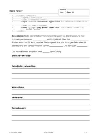 Radio Felder
    3.       <fieldset id="anrede">
    4.            <legend>Anrede</legend>
    5.            <label for="herr">Herr</label>
    6.            <input id="herr" name="anrede" type="radio" class="radio" value="herr" />

    7.            <label for="frau">Frau</label>
    8.            <input id="frau" name="anrede" type="radio" class="radio" value="frau"
                       checked="checked" />
    9.       </fieldset>


    Besonderes: Radio Elemente kommen immer in Gruppen vor. Die Gruppierung wird
    durch ein gemeinsames ______________ Attribut gebildet. Über das __________________
    Attribut weiss das Backend, welcher Wert ausgewählt wurde. Im obigen Beispiel erhält
    das Backend eine Variabel mit dem Namen ______________ und dem Wert __________ .

    Das Radio Element entspricht einer _______ Verknüpfung.

    checked=”checked”




    Beim Stylen zu beachten:




    Verwendung:




    Alternative:




    Bemerkungen:




© 2010 by Noël Bossart
                    XHTML: Formulare
                               4 /6
 