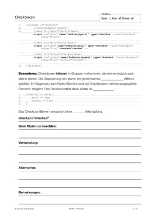 Checkboxen
    1.       <fieldset id="hobbies">
    2.            <legend>Hobbies</legend>
    3.            <label for="sport">Sport</label>
                  <input id="sport" name="hobbies[sport]" type="checkbox" class="checkbox"
                        value="true"/>

                      <label for="kino">Kino</label>
                      <input id="kino" name="hobbies[kino]" type="checkbox" class="checkbox"
                           value="true" checked="checked" />

                      <label for="tanzen">Tanzen</label>
                      <input id="tanzen" name="hobbies[tanzen]" type="checkbox" class="checkbox"
                           value="true" checked="checked"/>

    4.       </fieldset>


    Besonderes: Checkboxen können in Gruppen vorkommen, sie können jedoch auch
    alleine stehen. Die Gruppierung wird durch ein gemeinsames ______________ Attribut
    gebildet. Im Gegensatz zum Radio-Element sind bei Checkboxen mehrere ausgewählte
    Elemente möglich. Das Backend erhält diese Werte als _____________ :
    1.       [hobbies] => Array (
    2.          [kino] => true
    3.          [tanzen] => true
    4.       )


    Das Checkbox Element entspricht einer _______ Verknüpfung.

    checked=”checked”

    Beim Stylen zu beachten:




    Verwendung:




    Alternative:




    Bemerkungen:




© 2010 by Noël Bossart
                       XHTML: Formulare
                                5 /6
 