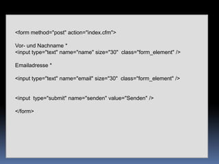 <form method="post" action="index.cfm"> Vor- und Nachname *  <input type="text" name="name" size="30"  class="form_element" />Emailadresse *<input type="text" name="email" size="30"  class="form_element" /><input  type="submit" name="senden" value="Senden" /> </form>