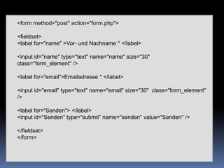 <form method="post" action="form.php"> <fieldset> <labelfor="name" >Vor- und Nachname * </label> <inputid="name" type="text" name="name" size="30"  class="form_element" /><labelfor="email">Emailadresse * </label> <inputid="email" type="text" name="email" size="30"  class="form_element" /><labelfor="Senden"> </label> <inputid="Senden" type="submit" name="senden" value="Senden" /> </fieldset> </form> 
