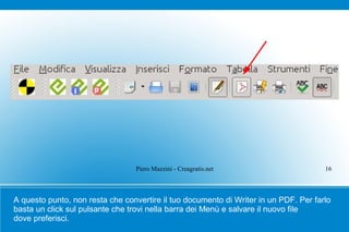 Piero Mazzini - Creagratis.net                       16



A questo punto, non resta che convertire il tuo documento di Writer in un PDF. Per farlo
basta un click sul pulsante che trovi nella barra dei Menù e salvare il nuovo file
dove preferisci.
 