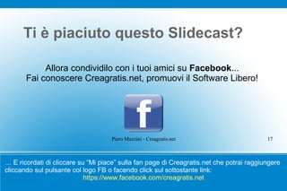 Ti è piaciuto questo ݺߣcast?

            Allora condividilo con i tuoi amici su Facebook...
       Fai conoscere Creagratis.net, promuovi il Software Libero!




                                    Piero Mazzini - Creagratis.net                        17



… E ricordati di cliccare su “Mi piace” sulla fan page di Creagratis.net che potrai raggiungere
cliccando sul pulsante col logo FB o facendo click sul sottostante link:
                            https://www.facebook.com/creagratis.net
 