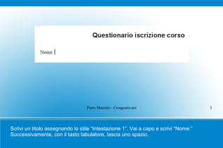 Piero Mazzini - Creagratis.net                     3




Scrivi un titolo assegnando lo stile “Intestazione 1”. Vai a capo e scrivi “Nome:”
Successivamente, con il tasto tabulatore, lascia uno spazio.
 