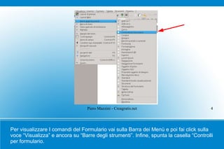 Piero Mazzini - Creagratis.net                          4




Per visualizzare I comandi del Formulario vai sulla Barra dei Menù e poi fai click sulla
voce “Visualizza” e ancora su “Barre degli strumenti”. Infine, spunta la casella “Controlli
per formulario.
 