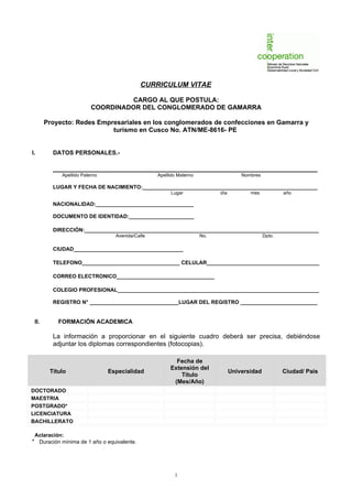 CURRICULUM VITAE

                                  CARGO AL QUE POSTULA:
                         COORDINADOR DEL CONGLOMERADO DE GAMARRA

       Proyecto: Redes Empresariales en los conglomerados de confecciones en Gamarra y
                           turismo en Cusco No. ATN/ME-8616- PE


I.       DATOS PERSONALES.-

         ___________________________________________________________________
            Apellido Paterno                     Apellido Materno                   Nombres

         LUGAR Y FECHA DE NACIMIENTO:___________________________________________________________
                                                      Lugar               día          mes            año

         NACIONALIDAD:_________________________________

         DOCUMENTO DE IDENTIDAD:______________________

         DIRECCIÓN:_______________________________________________________________________________
                                 Avenida/Calle                      No.                       Dpto.

         CIUDAD_____________________________________

         TELEFONO_________________________________ CELULAR______________________________________

         CORREO ELECTRONICO_________________________________

         COLEGIO PROFESIONAL____________________________________________________________________

         REGISTRO N° ______________________________LUGAR DEL REGISTRO __________________________


 II.       FORMACIÓN ACADEMICA

         La información a proporcionar en el siguiente cuadro deberá ser precisa, debiéndose
         adjuntar los diplomas correspondientes (fotocopias).

                                                        Fecha de
                                                      Extensión del
        Título                 Especialidad                                     Universidad           Ciudad/ País
                                                          Título
                                                       (Mes/Año)
DOCTORADO
MAESTRIA
POSTGRADO*
LICENCIATURA
BACHILLERATO

 Aclaración:
* Duración mínima de 1 año o equivalente.




                                                        1
 