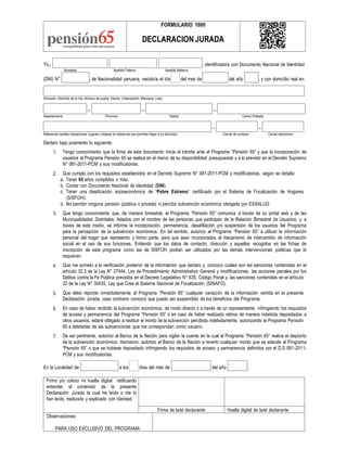 Yo, , identificado/a con Documento Nacional de Identidad
Nombres Apellido Paterno Apellido Materno
(DNI) N° , de Nacionalidad peruana, nacido/a el día del mes de del año , y con domicilio real en:
Dirección: (Nombre de la Vía, Número de puerta, Interior, Urbanización, Manzana, Lote)
– – –
Departamento Provincia Distrito Centro Poblado
– –
Referencia (señale indicaciones, lugares u objetos de referencia que permitan llegar a su domicilio) Celular de contacto Correo electrónico
Declaro bajo juramento lo siguiente:
1. Tengo conocimiento que la firma de este documento inicia el trámite ante el Programa “Pensión 65” y que la incorporación de
usuarios al Programa Pensión 65 se realiza en el marco de su disponibilidad presupuestal y a lo previsto en el Decreto Supremo
N° 081-2011-PCM y sus modificatorias.
Que cumplo con los requisitos establecidos en el Decreto Supremo N° 081-2011-PCM y modificatorias, según se detalla:
a. Tener 65 años cumplidos o más.
b. Contar con Documento Nacional de Identidad (DNI).
c. Tener una clasificación socioeconómica de “Pobre Extremo” certificado por el Sistema de Focalización de Hogares
(SISFOH).
d. No percibir ninguna pensión (pública o privada) ni percibo subvención económica otorgada por ESSALUD.
Que tengo conocimiento que, de manera bimestral, el Programa “Pensión 65” comunica a través de su portal web y de las
Municipalidades Distritales, listados con el nombre de las personas que participan de la Relación Bimestral de Usuarios; y, a
través de este medio, se informa la incorporación, permanencia, desafiliación y/o suspensión de los usuarios del Programa
para la percepción de la subvención económica. En tal sentido, autorizo al Programa “Pensión 65” a utilizar la información
personal del hogar que represento y formo parte, para que sean incorporados al mecanismo de intercambio de información
social en el uso de sus funciones. Entiendo que los datos de contacto, dirección y aquellos recogidos en las fichas de
inscripción de este programa como las de SISFOH podrán ser utilizados por las demás intervenciones públicas que lo
requieran.
Que me someto a la verificación posterior de la información que declaro y, conozco cuáles son las sanciones contenidas en el
artículo 32.3 de la Ley N° 27444, Ley de Procedimiento Administrativo General y modificaciones; las acciones penales por los
Delitos contra la Fe Pública previstos en el Decreto Legislativo N° 635, Código Penal y, las sanciones contenidas en el artículo
22 de la Ley N° 30435, Ley que Crea el Sistema Nacional de Focalización (SINAFO).
Que debo reportar inmediatamente al Programa “Pensión 65” cualquier variación de la información vertida en la presente
Declaración Jurada, caso contrario conozco que puedo ser suspendido de los beneficios del Programa.
En caso de haber recibido la subvención económica, de modo directo o a través de un representante, infringiendo los requisitos
de acceso y permanencia del Programa “Pensión 65” o en caso de haber realizado retiros de manera indebida depositados a
otros usuarios, estaré obligado a restituir el monto de la subvención percibida indebidamente, autorizando al Programa Pensión
65 a debitarlas de las subvenciones que me correspondan como usuario.
De ser pertinente, autorizo al Banco de la Nación para vigilar la cuenta en la cual el Programa “Pensión 65” realice el depósito
de la subvención económica. Asimismo, autorizo al Banco de la Nación a revertir cualquier monto que se adeude al Programa
“Pensión 65” o que se hubiese depositado infringiendo los requisitos de acceso y permanencia definidos por el D.S 081-2011-
PCM y sus modificatorias.
2.
3.
4.
5.
6.
7.
En la Localidad de a los días del mes de del año .
Firmo y/o coloco mi huella digital ratificando
entender el contenido de la presente
Declaración Jurada la cual he leído o me lo
han leído, traducido y explicado con claridad.
Firma de la/el declarante Huella digital de la/el declarante
Observaciones:
PARA USO EXCLUSIVO DEL PROGRAMA
FORMULARIO 1000
DECLARACION JURADA
 