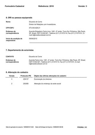 Formulário Cadastral                                 Referência: 2010                                     Versão: 3




 6. DRI ou pessoa equiparada

 Nome                                Eduardo de Come
                                     Diretor de Relações com Investidores

 CPF/CNPJ                            073.445.828-21

 Endereço de                         Avenida Brigadeiro Faria Lima, 1461, 4º andar, Torre Sul, Pinheiros, São Paulo,
 correspondência                     SP, Brasil, CEP 01452-921, Telefone (011) 31373114, Fax (011) 31373101, E-
                                     mail ri@brasilecodiesel.com.br

 Início da condição de               09/09/2010
 responsável




7. Departamento de acionistas


CONTATO                              Eduardo de Come

Endereço de                          Avenida Faria Lima, 1461, 4º andar, Torre Sul, Pinheiros, São Paulo, SP, Brasil,
correspondência                      CEP 01452-921, Telefone (011) 31373114, Fax (011) 31373101, E-mail
                                     ri@brasilecodiesel.com.br




8. Alteração do cadastro
     Versão             Protocolo IPE           Objeto das últimas alterações do cadastro

         3                  259137              Exoneração de diretores

         2                  250385              Alteração do endereço da sede social




 Data da geração do arquivo: 10/09/2010 16:46    Data de Entrega do Arquivo: 10/09/2010 00:00            PÁGINA: 3/3
 
