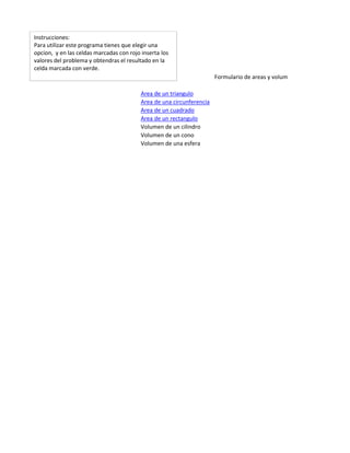 Instrucciones:
Para utilizar este programa tienes que elegir una
opcion, y en las celdas marcadas con rojo inserta los
valores del problema y obtendras el resultado en la
celda marcada con verde.
                                                                       Formulario de areas y volumenes

                                          Area de un triangulo
                                          Area de una circunferencia
                                          Area de un cuadrado
                                          Area de un rectangulo
                                          Volumen de un cilindro
                                          Volumen de un cono
                                          Volumen de una esfera
 