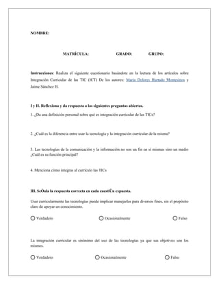 NOMBRE:      




                    MATRÍCULA:                         GRADO:               GRUPO:      



Instrucciones: Realiza el siguiente cuestionario basándote en la lectura de los artículos sobre
Integración Curricular de las TIC (ICT) De los autores: María Dolores Hurtado Montesinos y
Jaime Sánchez H.



I y II. Reflexiona y da respuesta a las siguientes preguntas abiertas.

1. ¿Da una definición personal sobre qué es integración curricular de las TICs?      



2. ¿Cuál es la diferencia entre usar la tecnología y la integración curricular de la misma?      


3. Las tecnologías de la comunicación y la información no son un fin en sí mismas sino un medio
¿Cuál es su función principal?      


4. Menciona cómo integras al currículo las TICs      




III. Señala la respuesta correcta en cada cuestión expuesta.

Usar curricularmente las tecnologías puede implicar manejarlas para diversos fines, sin el propósito
claro de apoyar un conocimiento.

   Verdadero                                    Ocasionalmente                                 Falso




La integración curricular es sinónimo del uso de las tecnologías ya que sus objetivos son los
mismos.

   Verdadero                                 Ocasionalmente                               Falso
 