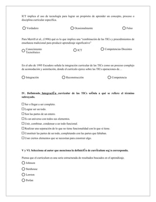 ICT implica el uso de tecnología para lograr un propósito de aprender un concepto, proceso o
disciplina curricular específica.

    Verdadero                                  Ocasionalmente                                  Falso


Para Merrill et al., (1996) qué es lo que implica una “combinación de las TICs y procedimientos de
enseñanza tradicional para producir aprendizaje significativo”

   Conocimiento                                  ICT                      Competencias Docentes
   Tecnológico



En el año de 1995 Escudero señala la integración curricular de las TICs como un proceso complejo
de acomodación y asimilación, donde el currículo ejerce sobre las TICs operaciones de…

   Integración                         Reconstrucción                             Competencia




IV. Definiendo Integración curricular de las TICs señala a qué se refiere el término
subrayado.

  Ser o llegar a ser completo.
  Lograr ser un todo.
  Son las partes de un entero.
  Es un universo con todos sus elementos.
  Unir, combinar, condensar a un todo funcional.
  Realizar una separación de lo que no tiene funcionalidad con lo que si tiene.
  Constituir las partes de un todo, completando con las partes que faltaban.
  Usar ciertos elementos que se necesitan para construir algo.



V y VI. Selecciona al autor que menciona la definición de currículum según corresponda.

Piensa que el currículum es una serie estructurada de resultados buscados en el aprendizaje.
   Johnson

   Stenhouse

   Lawton

   Porlan
 