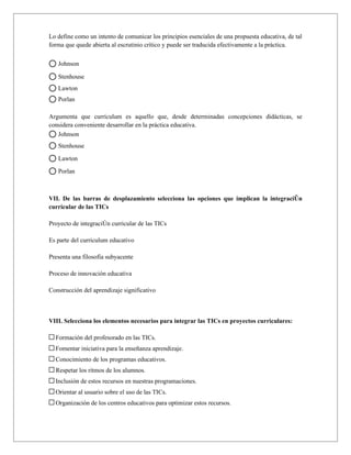 Lo define como un intento de comunicar los principios esenciales de una propuesta educativa, de tal
forma que quede abierta al escrutinio crítico y puede ser traducida efectivamente a la práctica.

   Johnson

   Stenhouse
   Lawton
   Porlan

Argumenta que currículum es aquello que, desde determinadas concepciones didácticas, se
considera conveniente desarrollar en la práctica educativa.
   Johnson
   Stenhouse

   Lawton

   Porlan



VII. De las barras de desplazamiento selecciona las opciones que implican la integración
curricular de las TICs

Proyecto de integraciòn curricular de las TICs

Es parte del curriculum educativo

Presenta una filosofía subyacente

Proceso de innovación educativa

Construcción del aprendizaje significativo



VIII. Selecciona los elementos necesarios para integrar las TICs en proyectos curriculares:

  Formación del profesorado en las TICs.
  Fomentar iniciativa para la enseñanza aprendizaje.
  Conocimiento de los programas educativos.
  Respetar los ritmos de los alumnos.
  Inclusión de estos recursos en nuestras programaciones.
  Orientar al usuario sobre el uso de las TICs.
  Organización de los centros educativos para optimizar estos recursos.
 