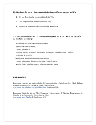 IX. Elige la opción que se refieren a cada nivel de integración curricular de las TICs.

    1. Apresto Descubrir las potencialidades de las TICs

    2. Uso No presenta un propósito curricular claro

    3. Integración Implementaciòn y articulación pedagógica




X. Coloca ordenadamente del 1 al 8 las sugerencias para el uso de las TICs en una situación
de enseñanza aprendizaje.

   Previsión de dificultades y posibles soluciones.
   Implementación de la sesión.
   Análisis del contexto.
   Esquema: objetivo, contenido, actividades, metodología, temporalización y recursos.
   Evaluación de la sesión.
   Objetivos de la sesión de enseñanza-aprendizaje.
   Análisis del grupo de alumnos al que se va a impartir sesión.
   Descripción del papel que juega la informática en cada sesión.




BIBLIOGRAFÍA


Integración curricular de las tecnologías de la comunicación y la información., María Dolores
Hurtado Montesinos C.P.E.E. Pérez Urruti. Churra-Murcia.
Artículo de María Dolores Hurtado Montesinos Septiembre 2011


Integración Curricular de las TICs: Conceptos e Ideas, Jaime H. Sánchez, Departamento de
Ciencias de la Computación, Universidad de Chile.
Artículo de Jaime Sánchez H. Septiembre 2011
 